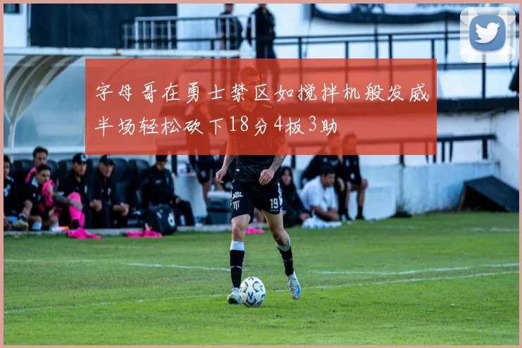 字母哥在勇士禁区如搅拌机般发威半场轻松砍下18分4板3助