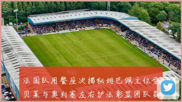 法国队用餐座次揭秘姆巴佩主位登贝莱与奥利塞左右护法彰显团队氛围