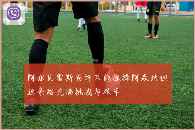 阿尔瓦雷斯或许只能选择阿森纳但这条路充满挑战与艰辛
