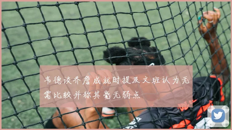 韦德谈乔詹成就时提及文班认为无需比较并称其毫无弱点