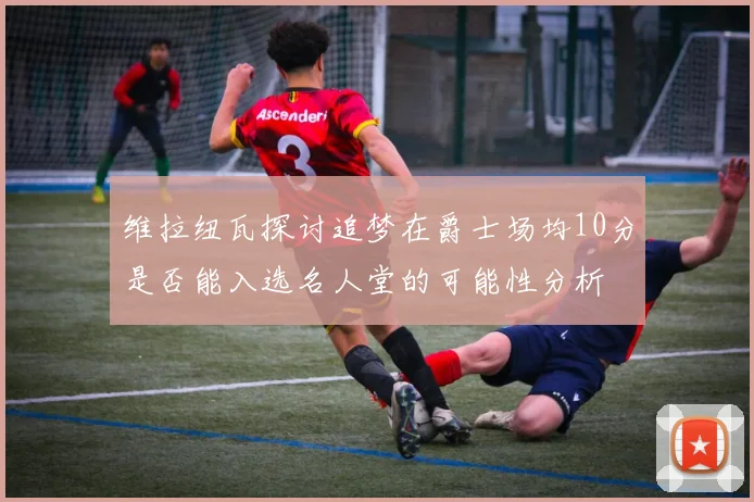 维拉纽瓦探讨追梦在爵士场均10分是否能入选名人堂的可能性分析