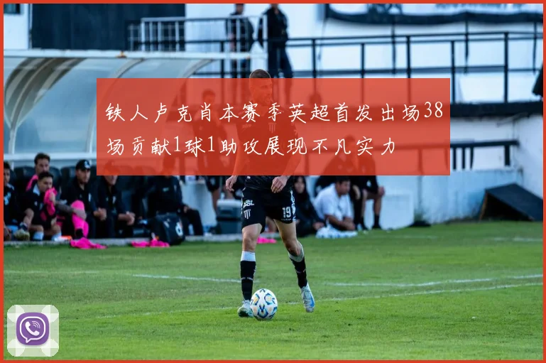 铁人卢克肖本赛季英超首发出场38场贡献1球1助攻展现不凡实力