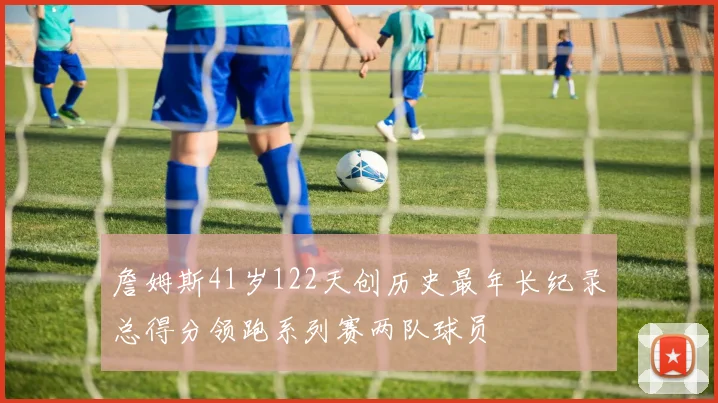 詹姆斯41岁122天创历史最年长纪录总得分领跑系列赛两队球员