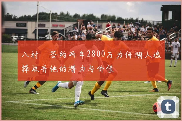 八村塁签约两年2800万为何湖人选择放弃他的潜力与价值
