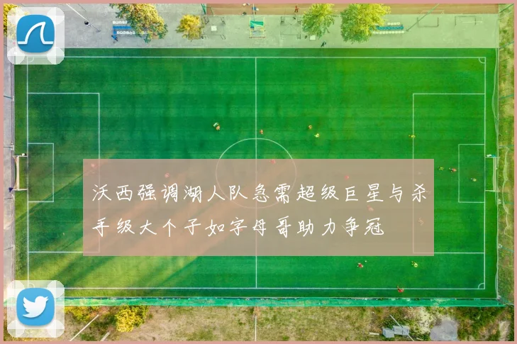 沃西强调湖人队急需超级巨星与杀手级大个子如字母哥助力争冠