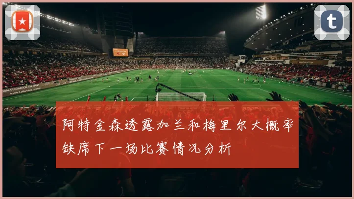 阿特金森透露加兰和梅里尔大概率缺席下一场比赛情况分析