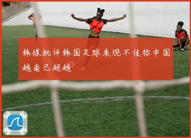 韩媒批评韩国足球表现不佳称中国越南已超越