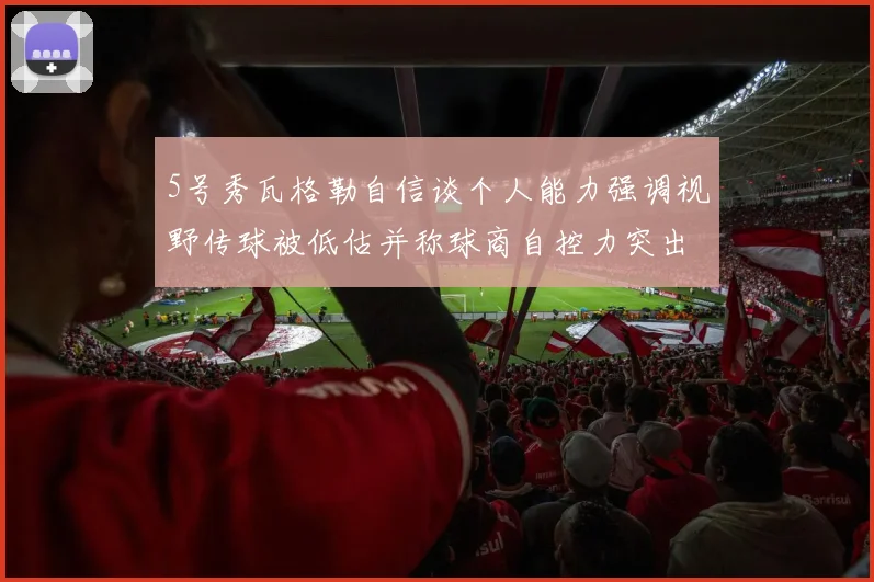 5号秀瓦格勒自信谈个人能力强调视野传球被低估并称球商自控力突出
