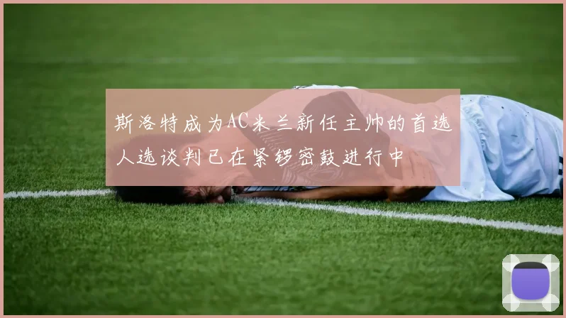 斯洛特成为AC米兰新任主帅的首选人选谈判已在紧锣密鼓进行中