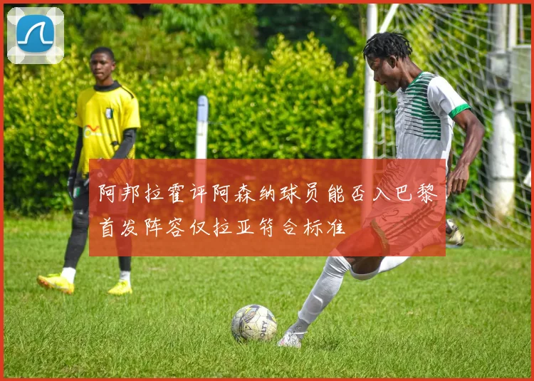 阿邦拉霍评阿森纳球员能否入巴黎首发阵容仅拉亚符合标准