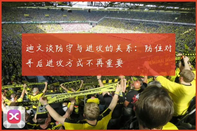 迪文谈防守与进攻的关系：防住对手后进攻方式不再重要