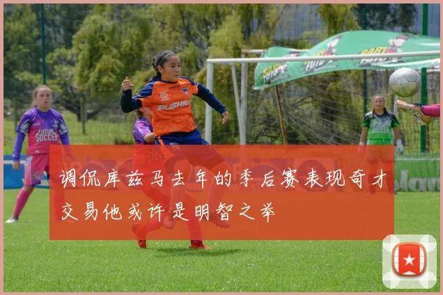 调侃库兹马去年的季后赛表现奇才交易他或许是明智之举
