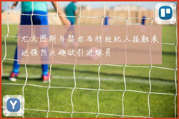 尤文图斯与瑟尔洛特经纪人接触表达强烈兴趣欲引进球员